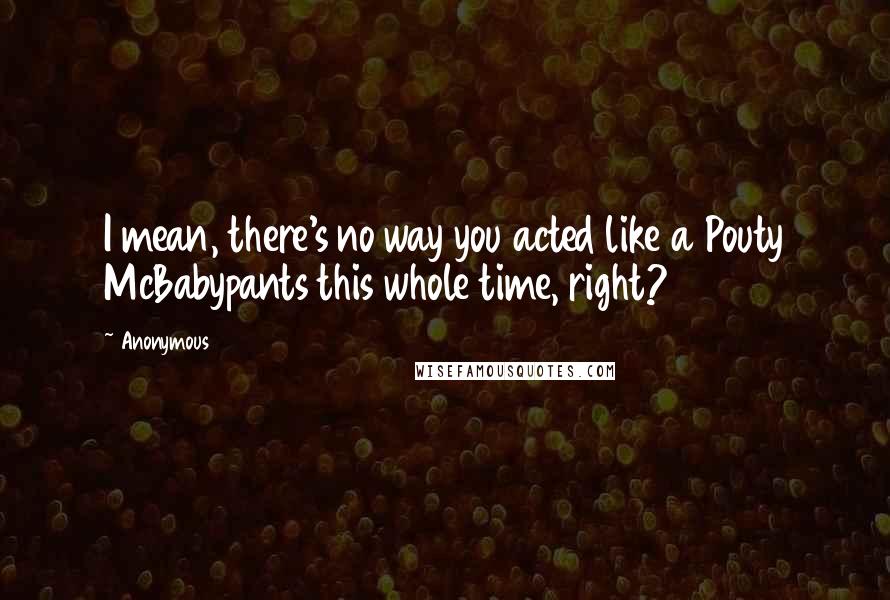 Anonymous Quotes: I mean, there's no way you acted like a Pouty McBabypants this whole time, right?