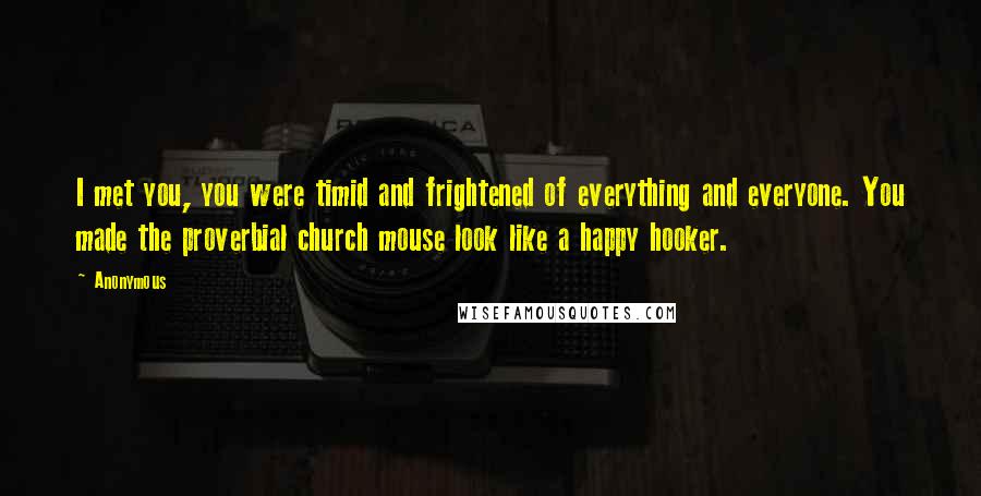 Anonymous Quotes: I met you, you were timid and frightened of everything and everyone. You made the proverbial church mouse look like a happy hooker.