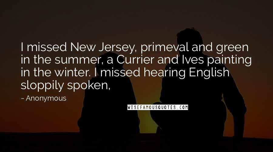Anonymous Quotes: I missed New Jersey, primeval and green in the summer, a Currier and Ives painting in the winter. I missed hearing English sloppily spoken,