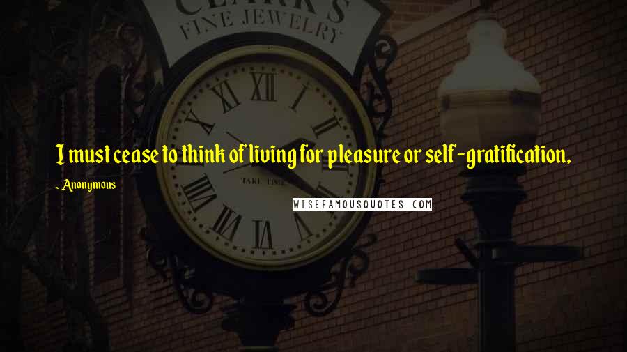 Anonymous Quotes: I must cease to think of living for pleasure or self-gratification,