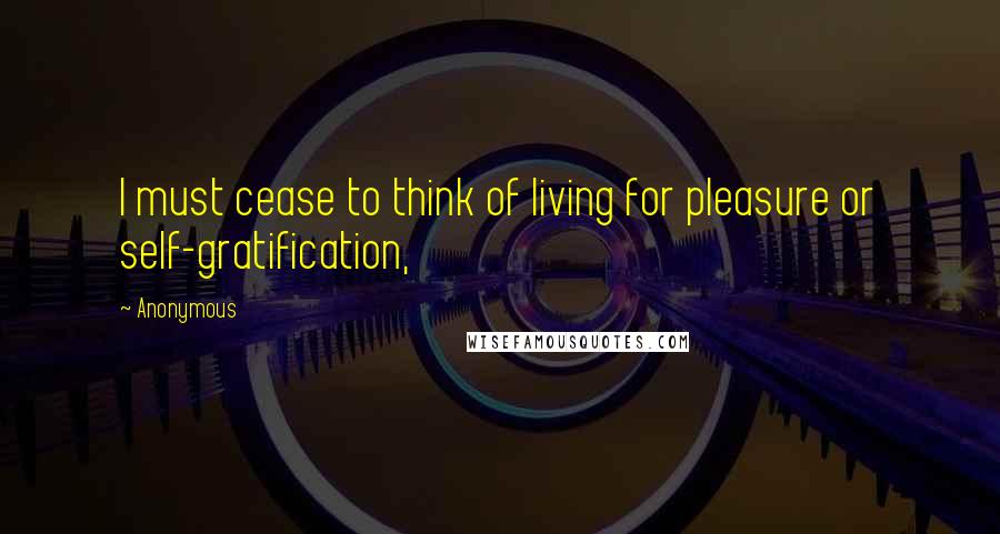 Anonymous Quotes: I must cease to think of living for pleasure or self-gratification,