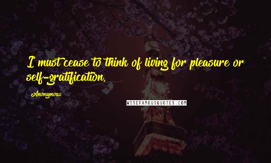 Anonymous Quotes: I must cease to think of living for pleasure or self-gratification,