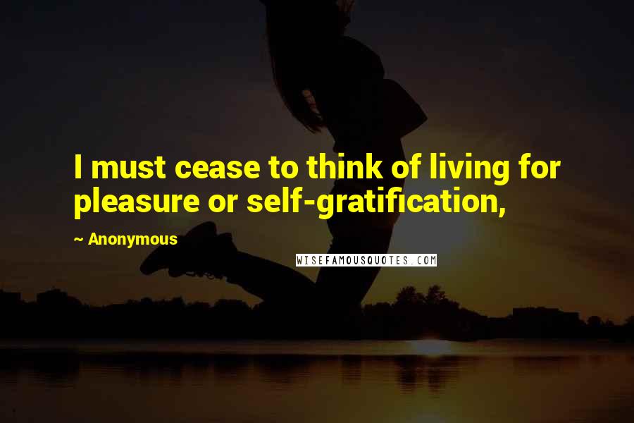 Anonymous Quotes: I must cease to think of living for pleasure or self-gratification,