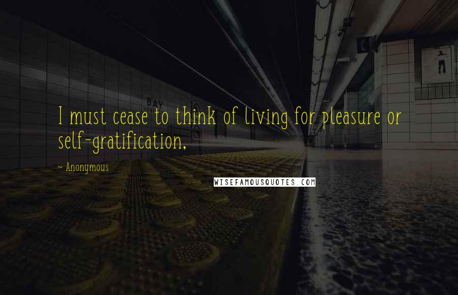 Anonymous Quotes: I must cease to think of living for pleasure or self-gratification,