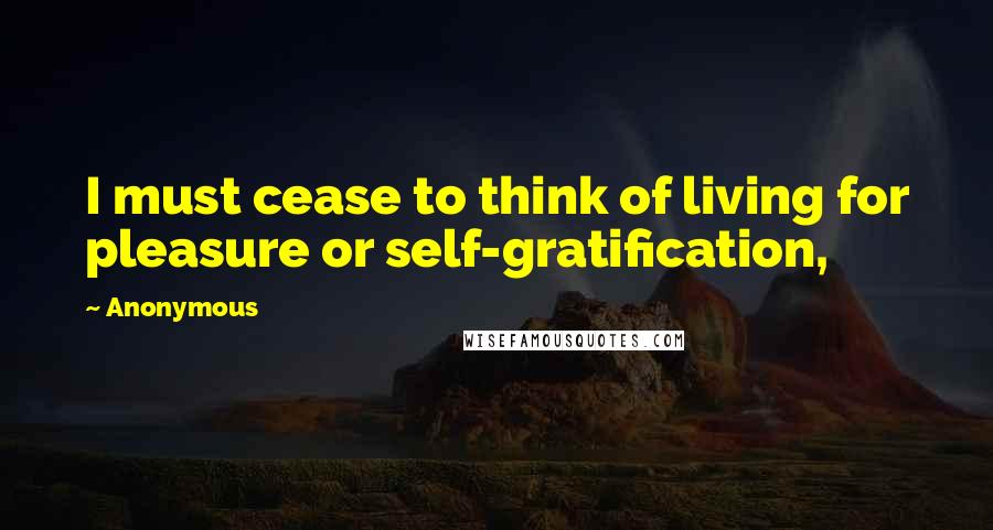 Anonymous Quotes: I must cease to think of living for pleasure or self-gratification,