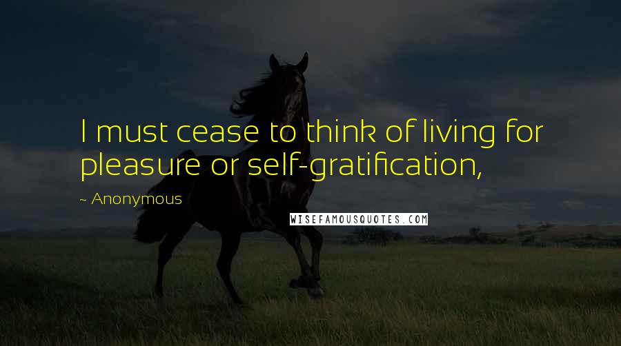 Anonymous Quotes: I must cease to think of living for pleasure or self-gratification,