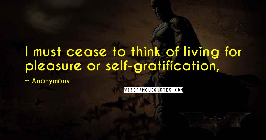 Anonymous Quotes: I must cease to think of living for pleasure or self-gratification,