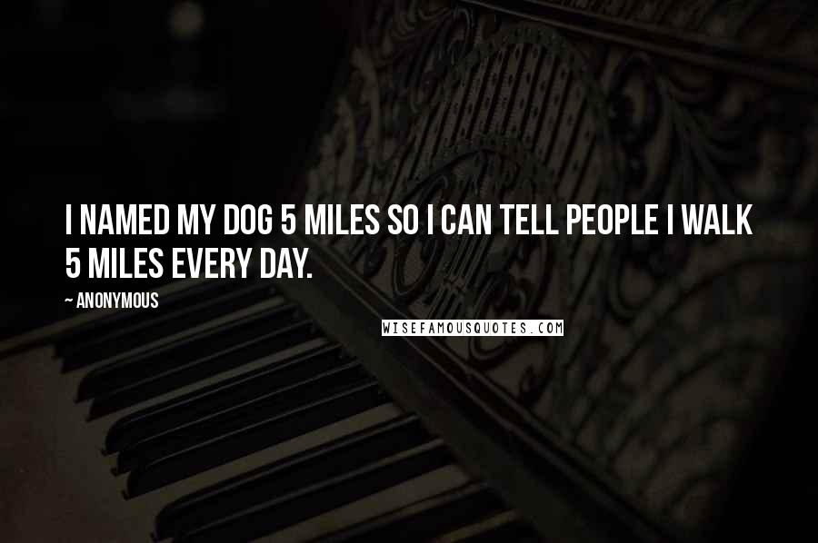Anonymous Quotes: I named my dog 5 Miles so I can tell people I walk 5 Miles every day.
