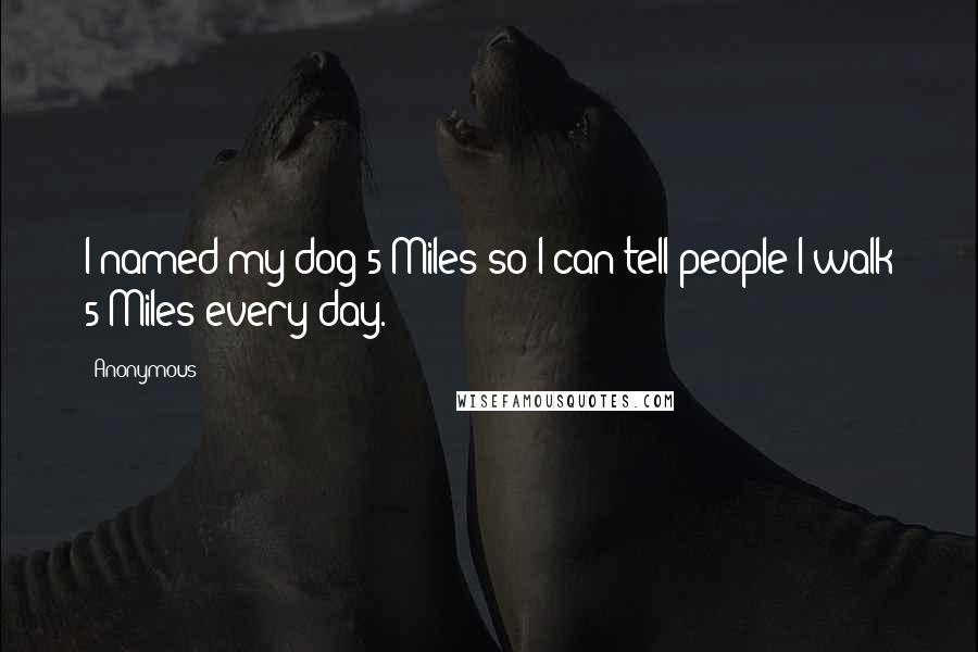 Anonymous Quotes: I named my dog 5 Miles so I can tell people I walk 5 Miles every day. 