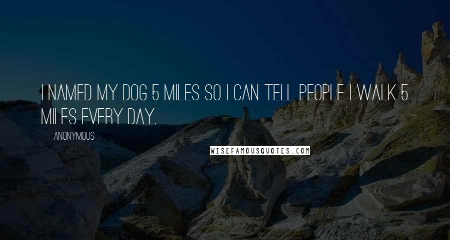 Anonymous Quotes: I named my dog 5 Miles so I can tell people I walk 5 Miles every day. 