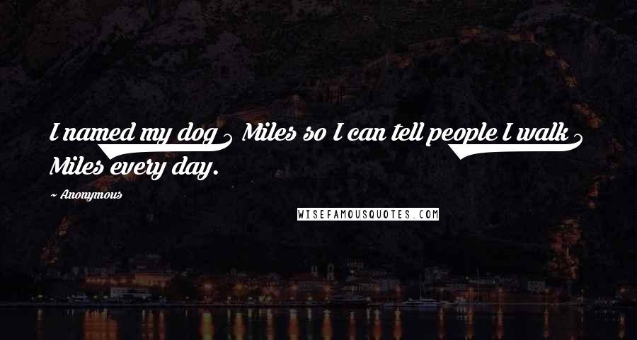 Anonymous Quotes: I named my dog 5 Miles so I can tell people I walk 5 Miles every day. 