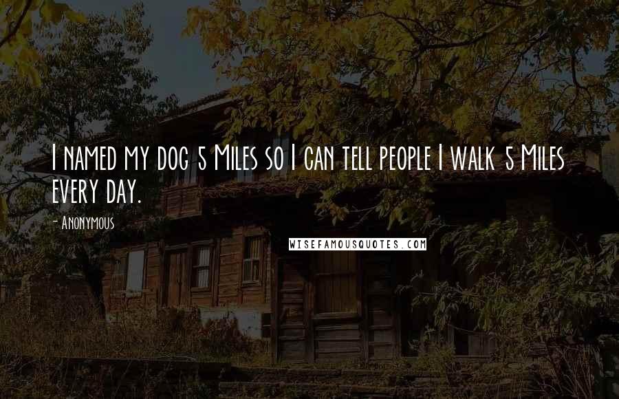 Anonymous Quotes: I named my dog 5 Miles so I can tell people I walk 5 Miles every day. 