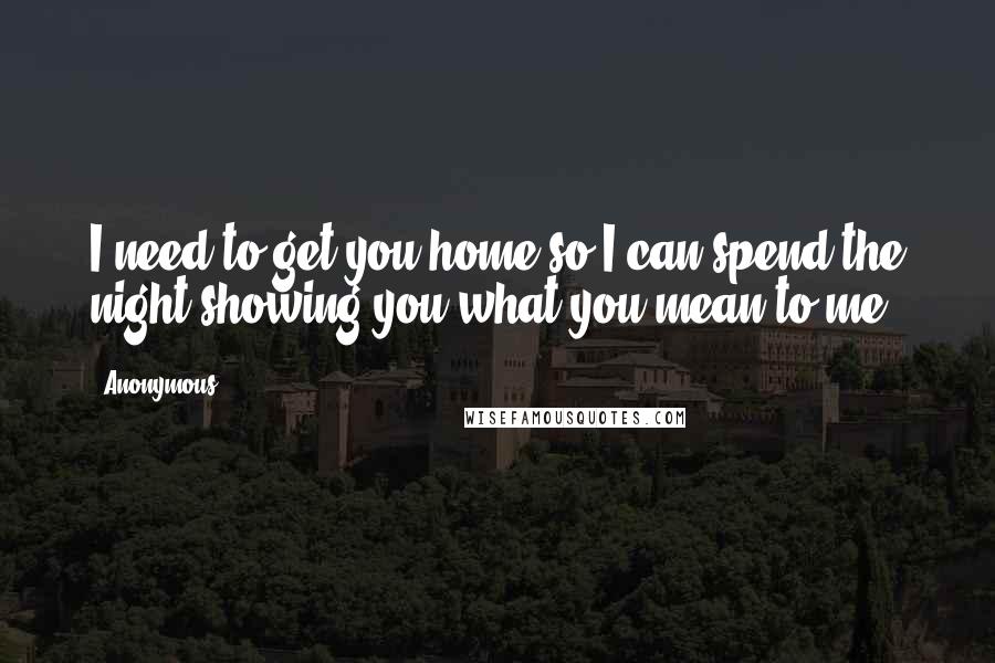 Anonymous Quotes: I need to get you home so I can spend the night showing you what you mean to me.