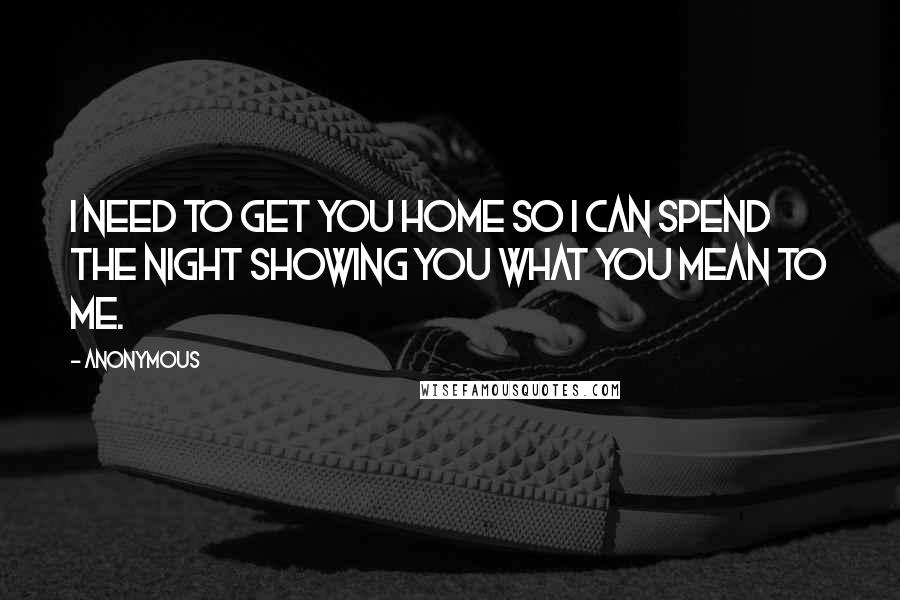 Anonymous Quotes: I need to get you home so I can spend the night showing you what you mean to me.