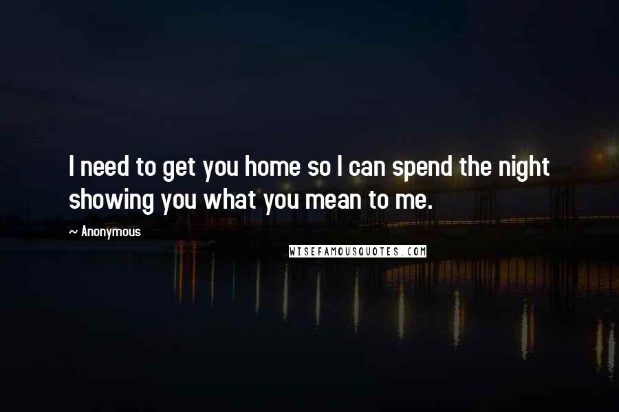Anonymous Quotes: I need to get you home so I can spend the night showing you what you mean to me.