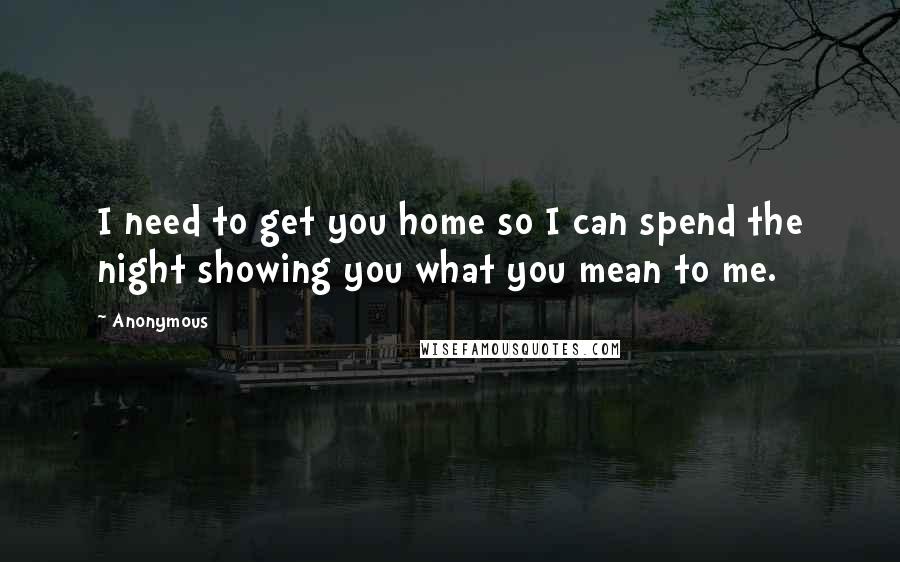 Anonymous Quotes: I need to get you home so I can spend the night showing you what you mean to me.