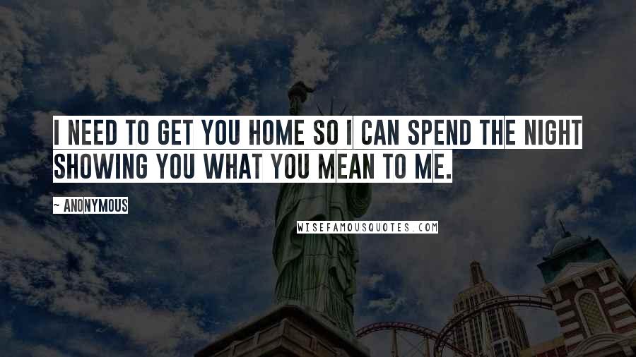 Anonymous Quotes: I need to get you home so I can spend the night showing you what you mean to me.