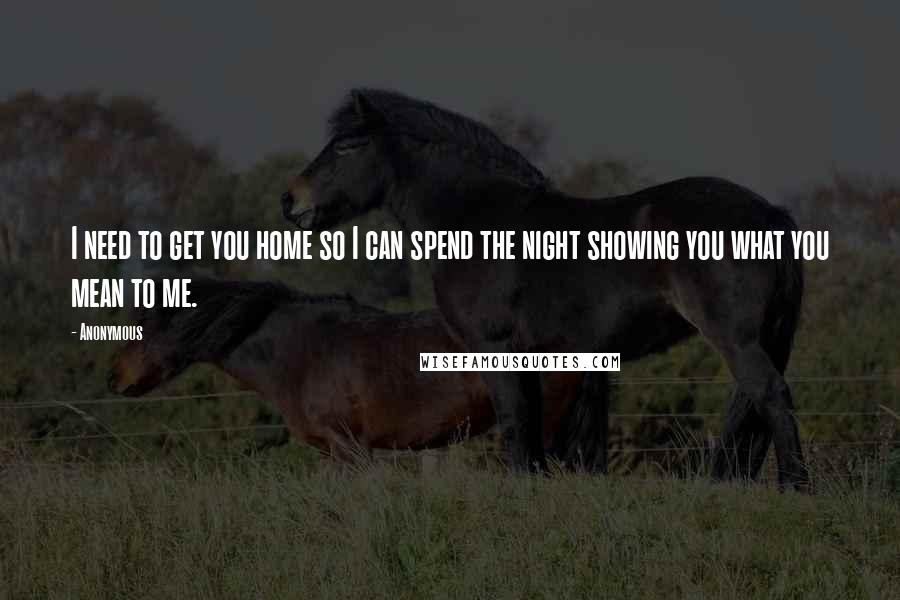 Anonymous Quotes: I need to get you home so I can spend the night showing you what you mean to me.