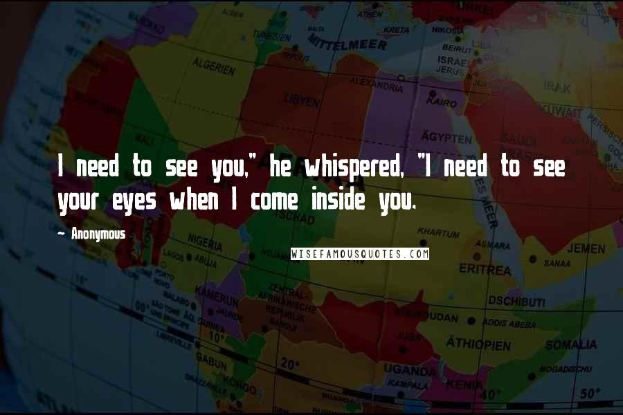Anonymous Quotes: I need to see you," he whispered, "I need to see your eyes when I come inside you.
