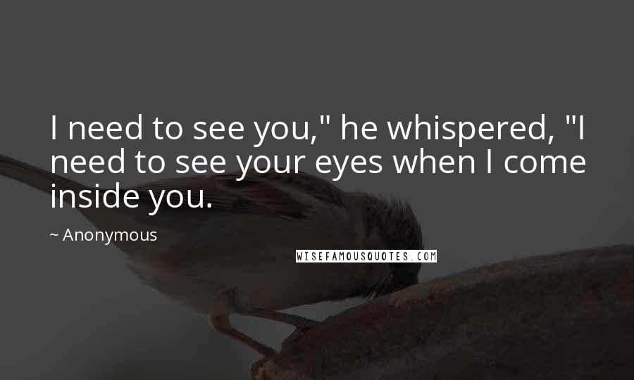 Anonymous Quotes: I need to see you," he whispered, "I need to see your eyes when I come inside you.