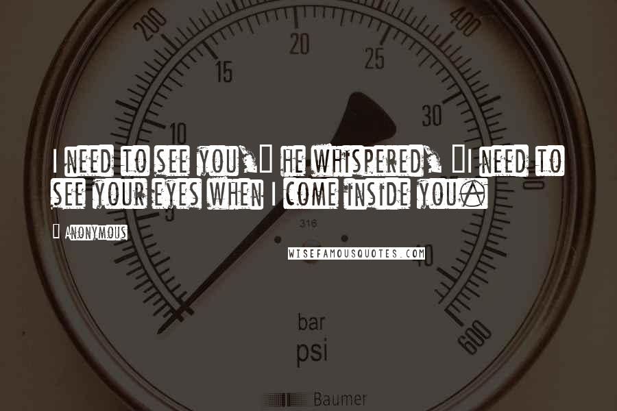 Anonymous Quotes: I need to see you," he whispered, "I need to see your eyes when I come inside you.