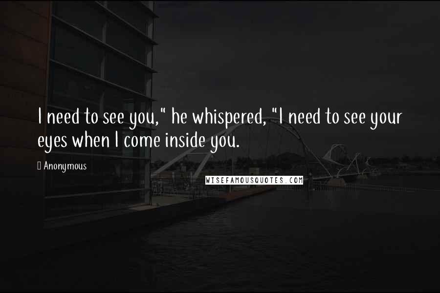 Anonymous Quotes: I need to see you," he whispered, "I need to see your eyes when I come inside you.
