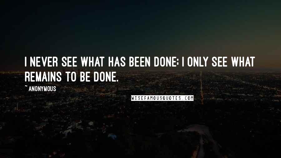 Anonymous Quotes: I never see what has been done; I only see what remains to be done.