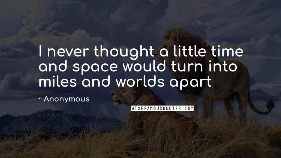 Anonymous Quotes: I never thought a little time and space would turn into miles and worlds apart