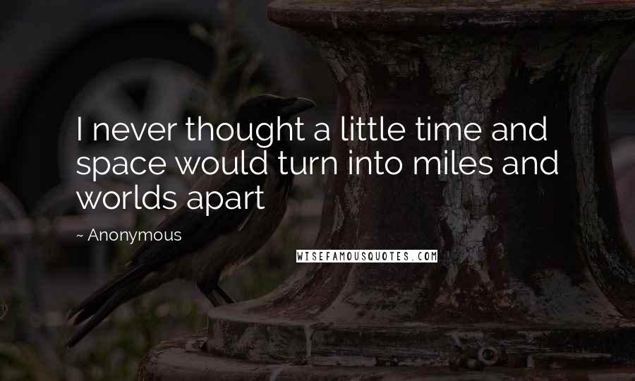 Anonymous Quotes: I never thought a little time and space would turn into miles and worlds apart
