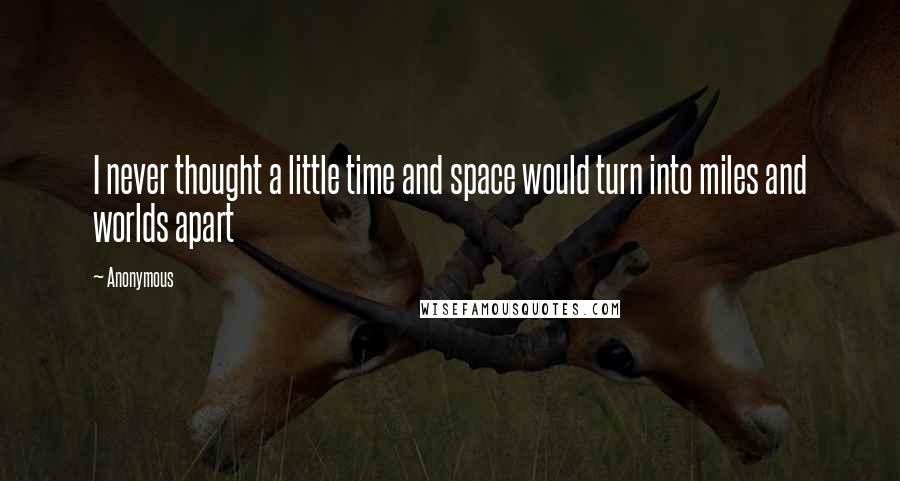 Anonymous Quotes: I never thought a little time and space would turn into miles and worlds apart