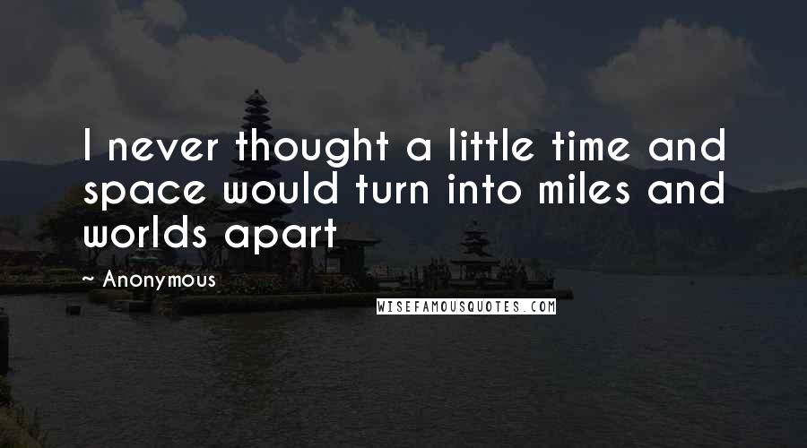 Anonymous Quotes: I never thought a little time and space would turn into miles and worlds apart