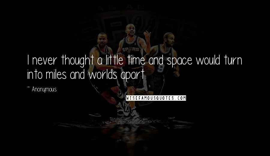 Anonymous Quotes: I never thought a little time and space would turn into miles and worlds apart