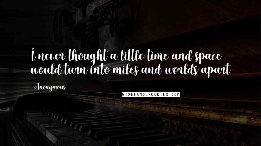 Anonymous Quotes: I never thought a little time and space would turn into miles and worlds apart