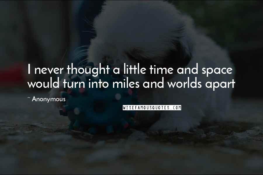 Anonymous Quotes: I never thought a little time and space would turn into miles and worlds apart