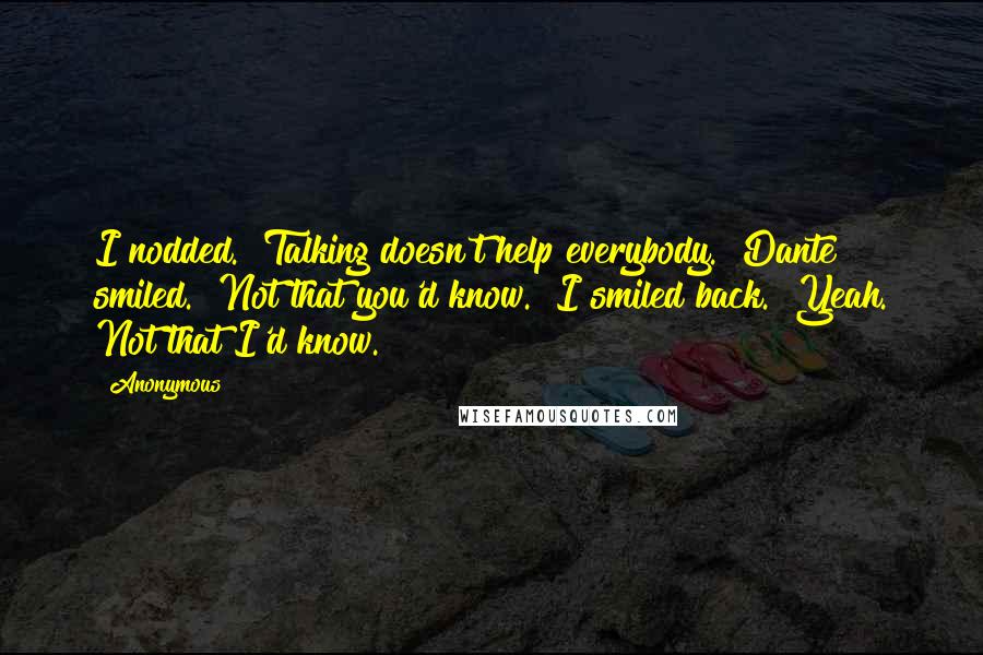 Anonymous Quotes: I nodded. "Talking doesn't help everybody." Dante smiled. "Not that you'd know." I smiled back. "Yeah. Not that I'd know.