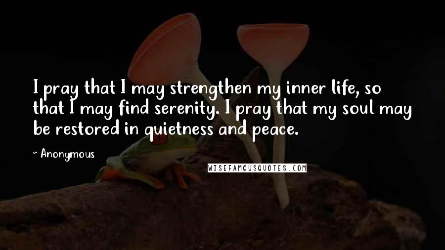 Anonymous Quotes: I pray that I may strengthen my inner life, so that I may find serenity. I pray that my soul may be restored in quietness and peace.