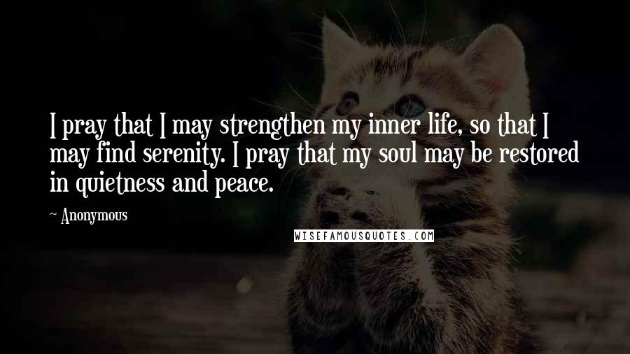 Anonymous Quotes: I pray that I may strengthen my inner life, so that I may find serenity. I pray that my soul may be restored in quietness and peace.