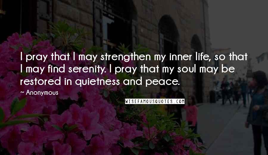 Anonymous Quotes: I pray that I may strengthen my inner life, so that I may find serenity. I pray that my soul may be restored in quietness and peace.