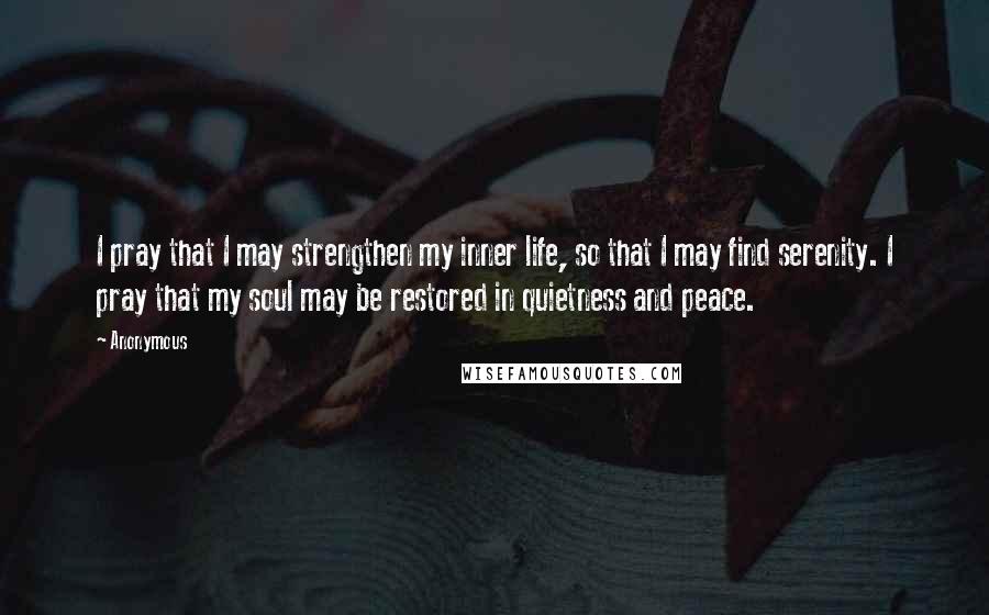 Anonymous Quotes: I pray that I may strengthen my inner life, so that I may find serenity. I pray that my soul may be restored in quietness and peace.