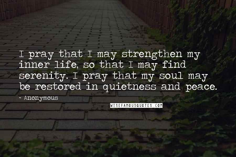 Anonymous Quotes: I pray that I may strengthen my inner life, so that I may find serenity. I pray that my soul may be restored in quietness and peace.