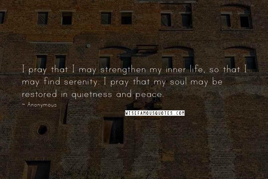 Anonymous Quotes: I pray that I may strengthen my inner life, so that I may find serenity. I pray that my soul may be restored in quietness and peace.