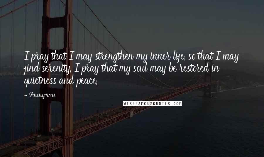 Anonymous Quotes: I pray that I may strengthen my inner life, so that I may find serenity. I pray that my soul may be restored in quietness and peace.