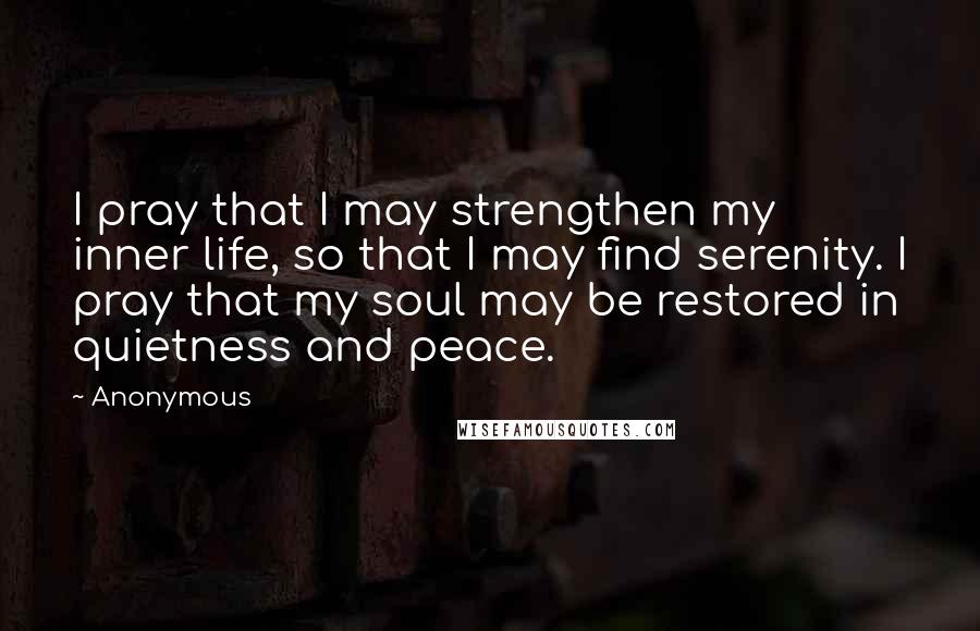 Anonymous Quotes: I pray that I may strengthen my inner life, so that I may find serenity. I pray that my soul may be restored in quietness and peace.