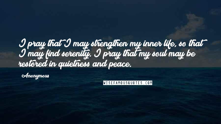 Anonymous Quotes: I pray that I may strengthen my inner life, so that I may find serenity. I pray that my soul may be restored in quietness and peace.