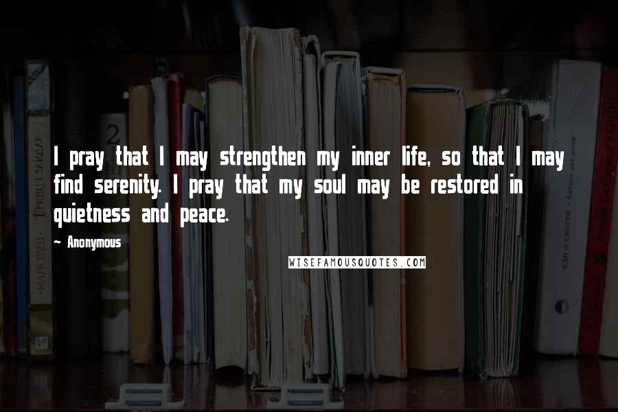 Anonymous Quotes: I pray that I may strengthen my inner life, so that I may find serenity. I pray that my soul may be restored in quietness and peace.