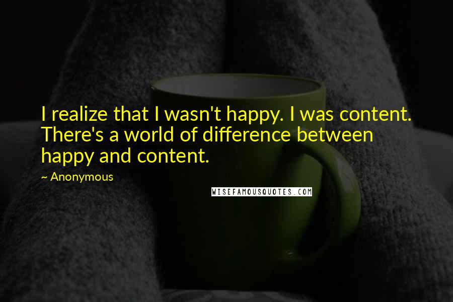 Anonymous Quotes: I realize that I wasn't happy. I was content. There's a world of difference between happy and content.
