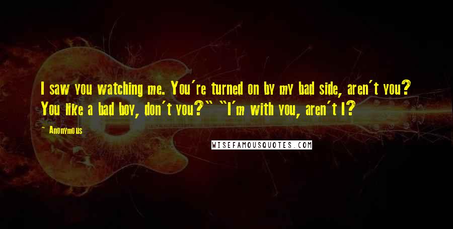 Anonymous Quotes: I saw you watching me. You're turned on by my bad side, aren't you? You like a bad boy, don't you?" "I'm with you, aren't I?