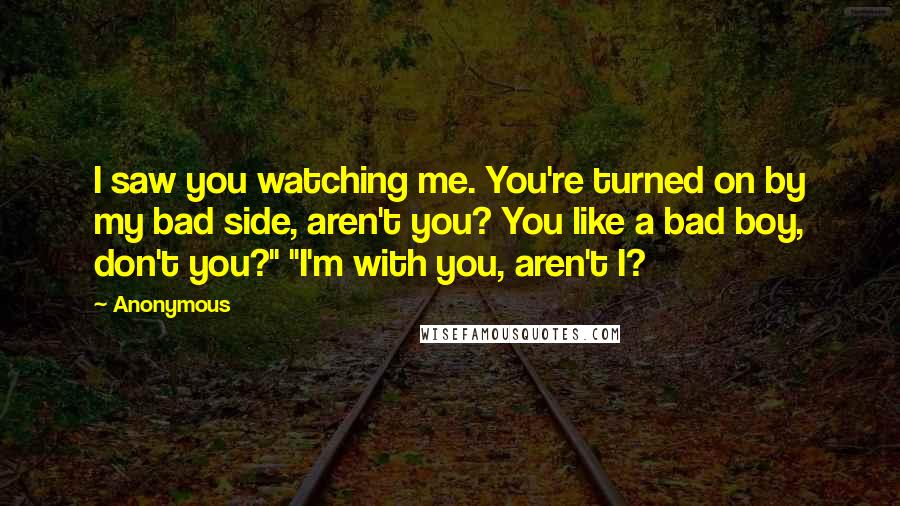 Anonymous Quotes: I saw you watching me. You're turned on by my bad side, aren't you? You like a bad boy, don't you?" "I'm with you, aren't I?