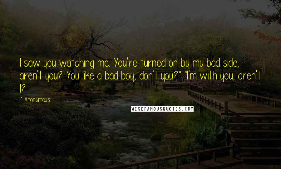 Anonymous Quotes: I saw you watching me. You're turned on by my bad side, aren't you? You like a bad boy, don't you?" "I'm with you, aren't I?