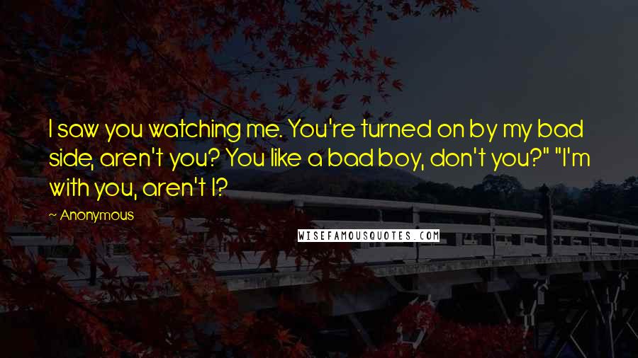 Anonymous Quotes: I saw you watching me. You're turned on by my bad side, aren't you? You like a bad boy, don't you?" "I'm with you, aren't I?